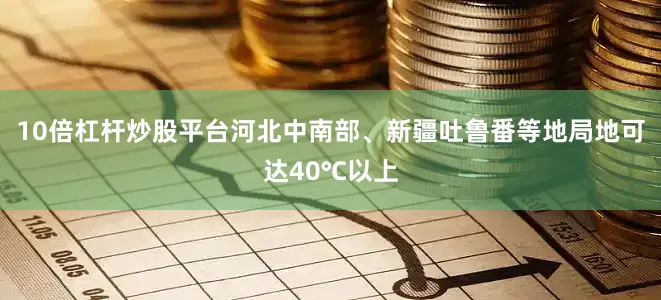 10倍杠杆炒股平台河北中南部、新疆吐鲁番等地局地可达40℃以上