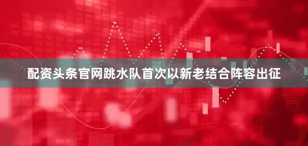 配资头条官网跳水队首次以新老结合阵容出征