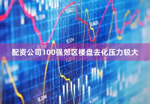 配资公司100强郊区楼盘去化压力较大
