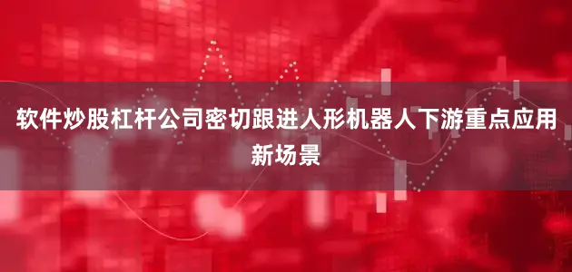 软件炒股杠杆公司密切跟进人形机器人下游重点应用新场景