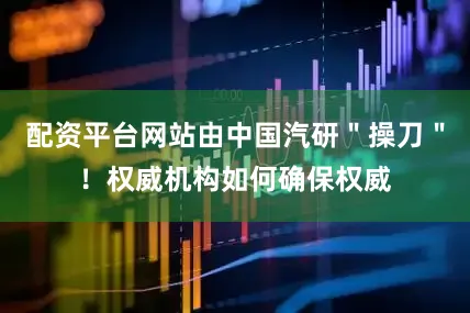 配资平台网站由中国汽研＂操刀＂！权威机构如何确保权威