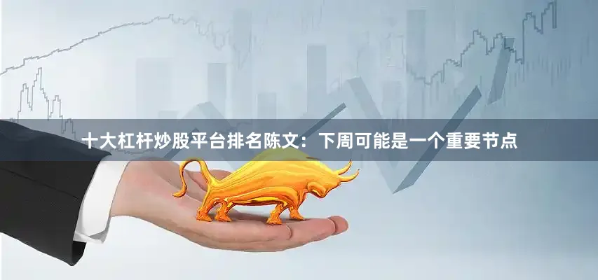 十大杠杆炒股平台排名陈文：下周可能是一个重要节点
