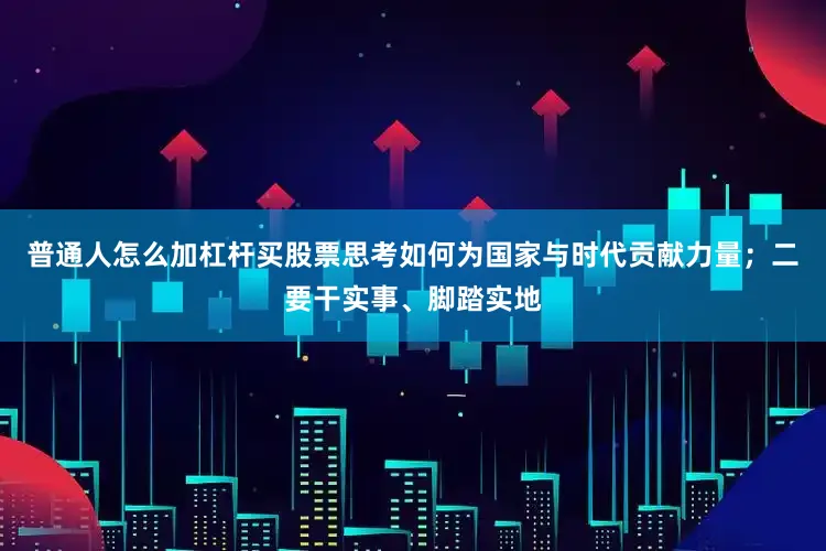 普通人怎么加杠杆买股票思考如何为国家与时代贡献力量；二要干实事、脚踏实地