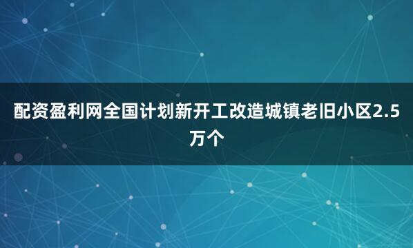 配资盈利网全国计划新开工改造城镇老旧小区2.5万个