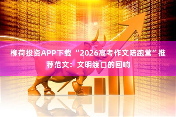 柳荷投资APP下载 “2026高考作文陪跑营”推荐范文：文明渡口的回响
