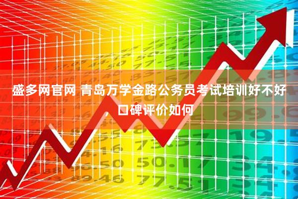 盛多网官网 青岛万学金路公务员考试培训好不好，口碑评价如何