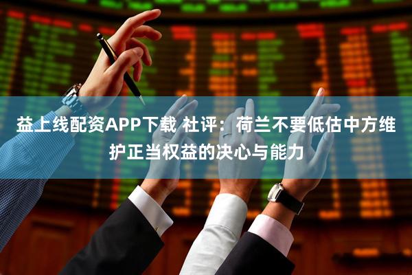 益上线配资APP下载 社评：荷兰不要低估中方维护正当权益的决心与能力
