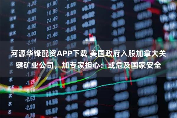 河源华锋配资APP下载 美国政府入股加拿大关键矿业公司，加专家担心：或危及国家安全