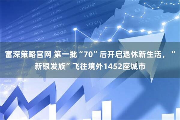 富深策略官网 第一批“70”后开启退休新生活，“新银发族”飞往境外1452座城市