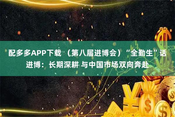 配多多APP下载 （第八届进博会）“全勤生”话进博：长期深耕 与中国市场双向奔赴