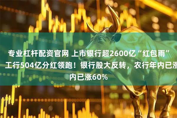 专业杠杆配资官网 上市银行超2600亿“红包雨”来袭，工行504亿分红领跑！银行股大反转，农行年内已涨60%