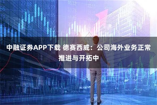 中融证券APP下载 德赛西威：公司海外业务正常推进与开拓中