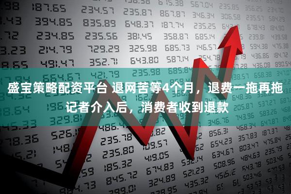 盛宝策略配资平台 退网苦等4个月，退费一拖再拖 记者介入后，消费者收到退款