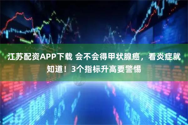 江苏配资APP下载 会不会得甲状腺癌，看炎症就知道！3个指标升高要警惕