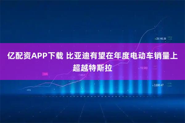 亿配资APP下载 比亚迪有望在年度电动车销量上超越特斯拉