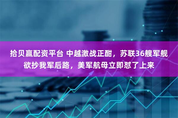 拾贝赢配资平台 中越激战正酣，苏联36艘军舰欲抄我军后路，美军航母立即怼了上来
