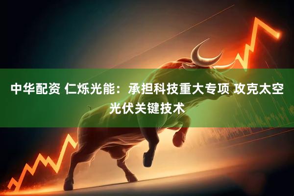 中华配资 仁烁光能：承担科技重大专项 攻克太空光伏关键技术