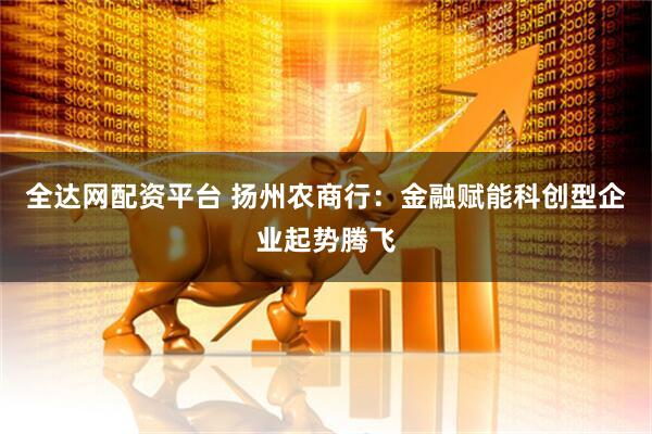 全达网配资平台 扬州农商行：金融赋能科创型企业起势腾飞