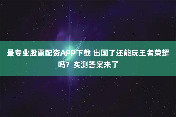 最专业股票配资APP下载 出国了还能玩王者荣耀吗？实测答案来了