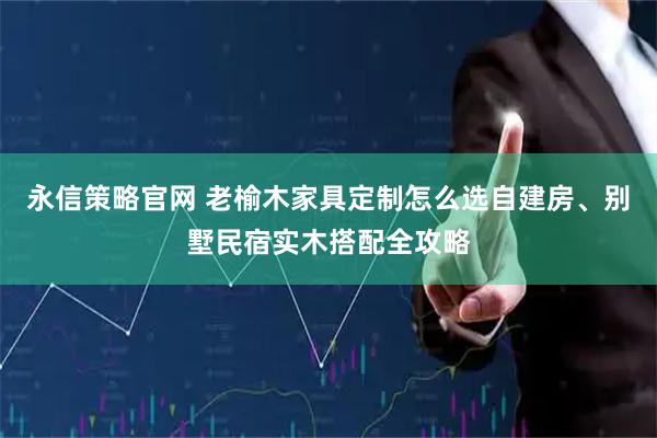 永信策略官网 老榆木家具定制怎么选自建房、别墅民宿实木搭配全攻略