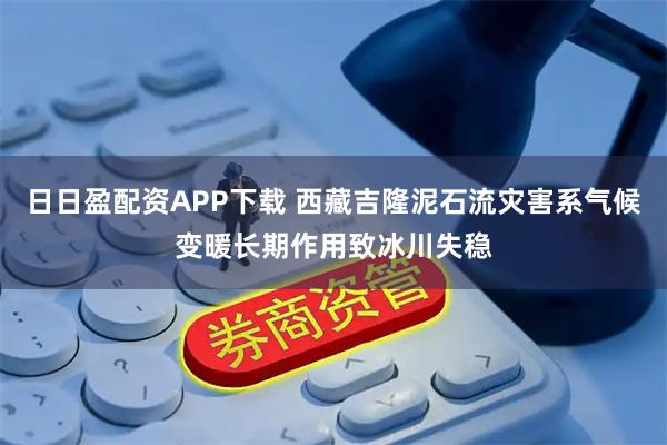 日日盈配资APP下载 西藏吉隆泥石流灾害系气候变暖长期作用致冰川失稳